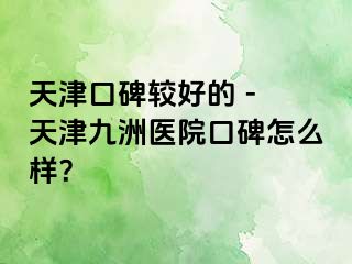 天津口碑较好的 - 天津九洲医院口碑怎么样？