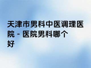 天津市男科中医调理医院 - 医院男科哪个好