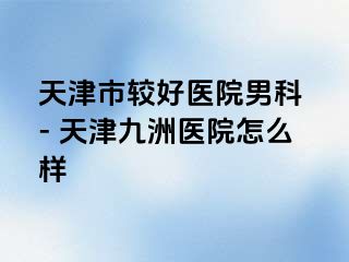 天津市较好医院男科 - 天津九洲医院怎么样