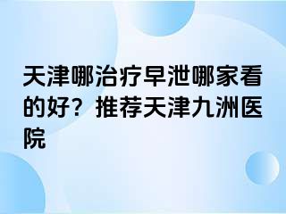 天津哪治疗早泄哪家看的好？推荐天津九洲医院