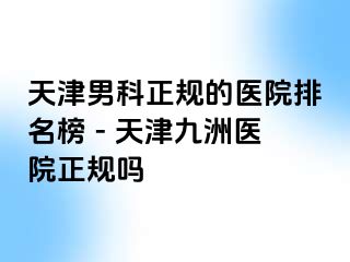 天津男科正规的医院排名榜 - 天津九洲医院正规吗