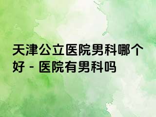 天津公立医院男科哪个好 - 医院有男科吗