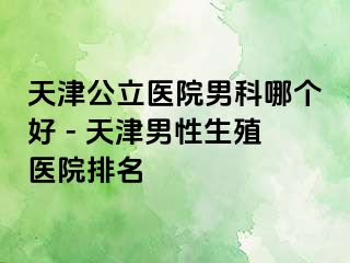 天津公立医院男科哪个好 - 天津男性生殖医院排名