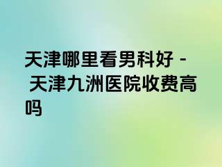 天津哪里看男科好 - 天津九洲医院收费高吗