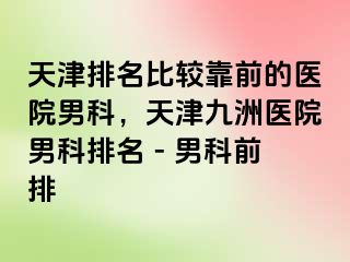 天津排名比较靠前的医院男科，天津九洲医院男科排名 - 男科前排