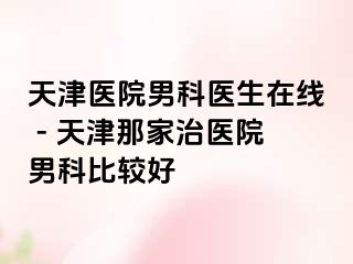 天津医院男科医生在线 - 天津那家治医院男科比较好