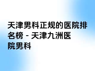 天津男科正规的医院排名榜 - 天津九洲医院男科