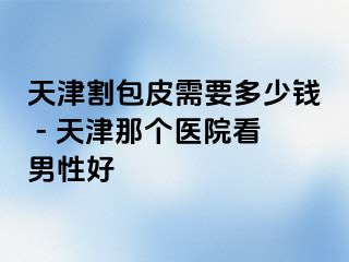 天津割包皮需要多少钱 - 天津那个医院看男性好
