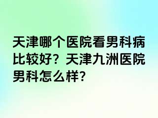 天津哪个医院看男科病比较好？天津九洲医院男科怎么样？