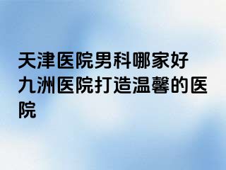 天津医院男科哪家好 九洲医院打造温馨的医院