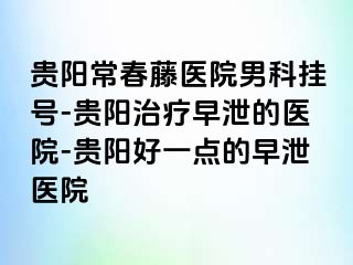 贵阳常春藤医院男科挂号-贵阳治疗早泄的医院-贵阳好一点的早泄医院