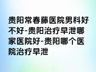 贵阳常春藤医院男科好不好-贵阳治疗早泄哪家医院好-贵阳哪个医院治疗早泄