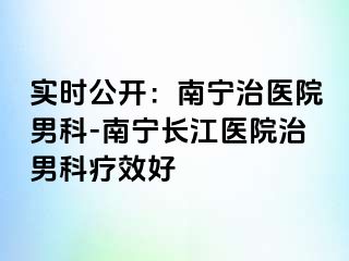 实时公开：南宁治医院男科-南宁长江医院治男科疗效好