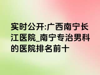 实时公开:广西南宁长江医院_南宁专治男科的医院排名前十