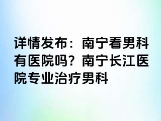 详情发布：南宁看男科有医院吗？南宁长江医院专业治疗男科