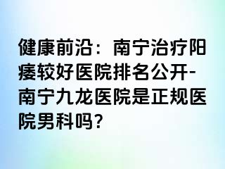 健康前沿：南宁治疗阳痿较好医院排名公开-南宁九龙医院是正规医院男科吗？