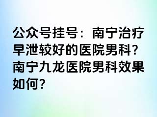公众号挂号：南宁治疗早泄较好的医院男科？南宁九龙医院男科效果如何？