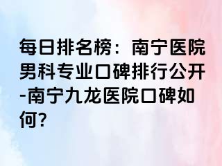 每日排名榜：南宁医院男科专业口碑排行公开-南宁九龙医院口碑如何？