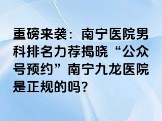 重磅来袭：南宁医院男科排名力荐揭晓“公众号预约”南宁九龙医院是正规的吗？