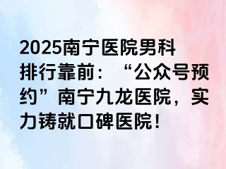 2025南宁医院男科排行靠前：“公众号预约”南宁九龙医院，实力铸就口碑医院！