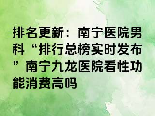 排名更新：南宁医院男科“排行总榜实时发布”南宁九龙医院看性功能消费高吗