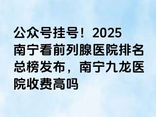 公众号挂号！2025南宁看前列腺医院排名总榜发布，南宁九龙医院收费高吗
