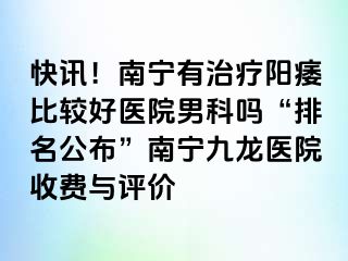 快讯！南宁有治疗阳痿比较好医院男科吗“排名公布”南宁九龙医院收费与评价