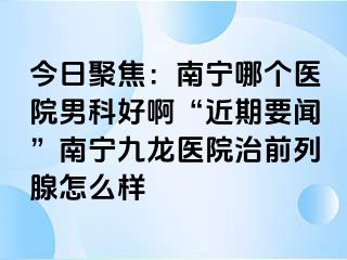 今日聚焦：南宁哪个医院男科好啊“近期要闻”南宁九龙医院治前列腺怎么样