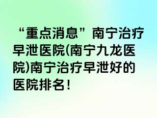“重点消息”南宁治疗早泄医院(南宁九龙医院)南宁治疗早泄好的医院排名！