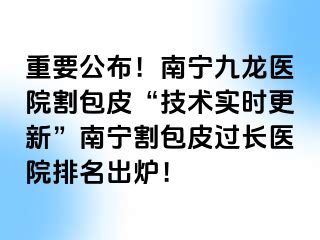 重要公布！南宁九龙医院割包皮“技术实时更新”南宁割包皮过长医院排名出炉！