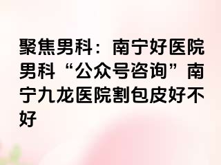 聚焦男科：南宁好医院男科“公众号咨询”南宁九龙医院割包皮好不好