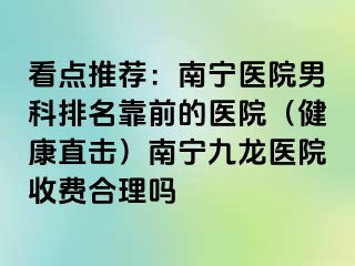 看点推荐：南宁医院男科排名靠前的医院（健康直击）南宁九龙医院收费合理吗
