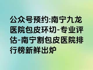 公众号预约:南宁九龙医院包皮环切-专业评估-南宁割包皮医院排行榜新鲜出炉