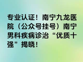 专业认证！南宁九龙医院（公众号挂号）南宁男科疾病诊治“优质十强”揭晓！