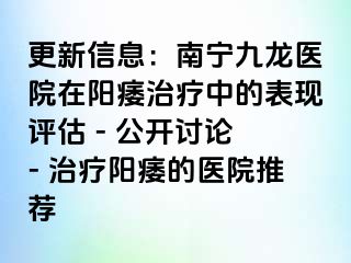 更新信息：南宁九龙医院在阳痿治疗中的表现评估 - 公开讨论 - 治疗阳痿的医院推荐