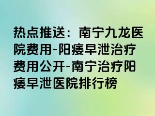 热点推送：南宁九龙医院费用-阳痿早泄治疗费用公开-南宁治疗阳痿早泄医院排行榜