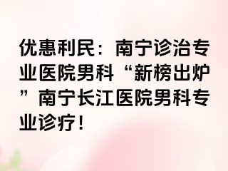 优惠利民：南宁诊治专业医院男科“新榜出炉”南宁长江医院男科专业诊疗！
