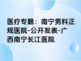 医疗专题：南宁男科正规医院-公开发表-广西南宁长江医院