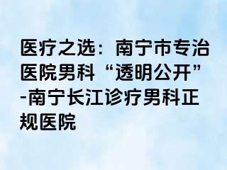 医疗之选：南宁市专治医院男科“透明公开”-南宁长江诊疗男科正规医院