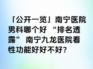 「公开一览」南宁医院男科哪个好 “排名透露” 南宁九龙医院看性功能好好不好？