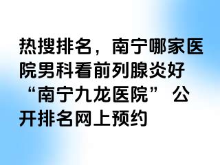 热搜排名，南宁哪家医院男科看前列腺炎好 “南宁九龙医院” 公开排名网上预约