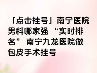 「点击挂号」南宁医院男科哪家强 “实时排名” 南宁九龙医院做包皮手术挂号