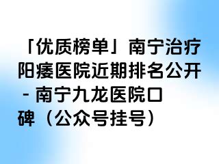 「优质榜单」南宁治疗阳痿医院近期排名公开 - 南宁九龙医院口碑（公众号挂号）