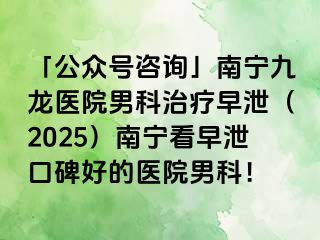 「公众号咨询」南宁九龙医院男科治疗早泄（2025）南宁看早泄口碑好的医院男科！